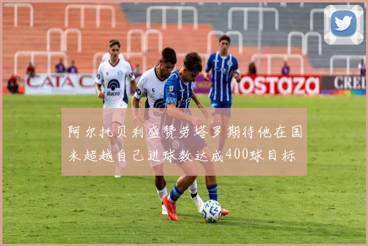 阿尔托贝利盛赞劳塔罗期待他在国米超越自己进球数达成400球目标