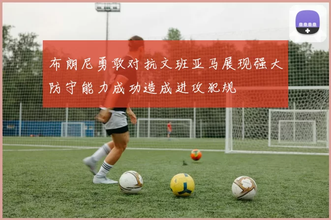 布朗尼勇敢对抗文班亚马展现强大防守能力成功造成进攻犯规