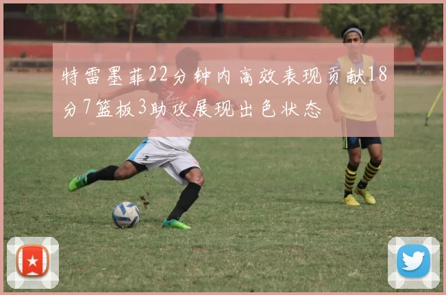 特雷墨菲22分钟内高效表现贡献18分7篮板3助攻展现出色状态