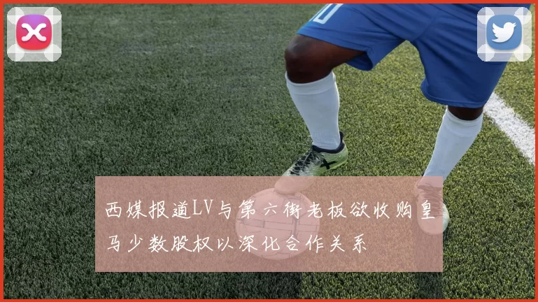 西媒报道LV与第六街老板欲收购皇马少数股权以深化合作关系