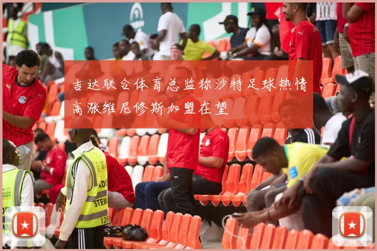 吉达联合体育总监称沙特足球热情高涨维尼修斯加盟在望