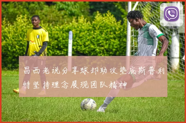昌西老说分享球却助攻垫底斯普利特坚持理念展现团队精神