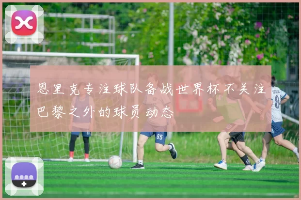 恩里克专注球队备战世界杯不关注巴黎之外的球员动态