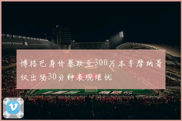 博格巴身价暴跌至300万本季摩纳哥仅出场30分钟表现堪忧