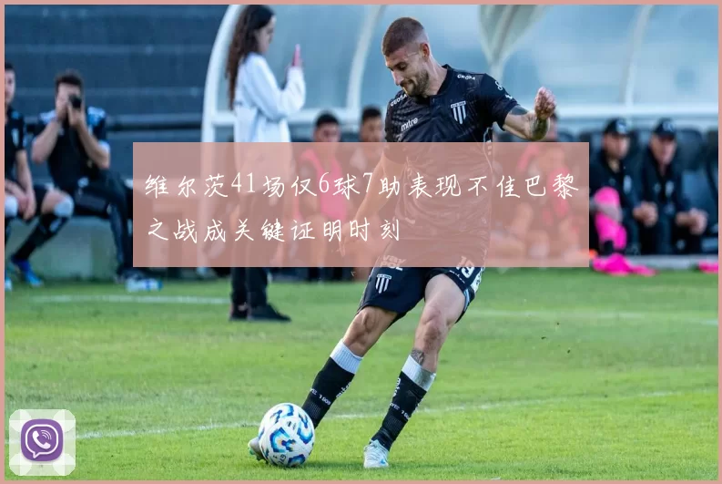 维尔茨41场仅6球7助表现不佳巴黎之战成关键证明时刻