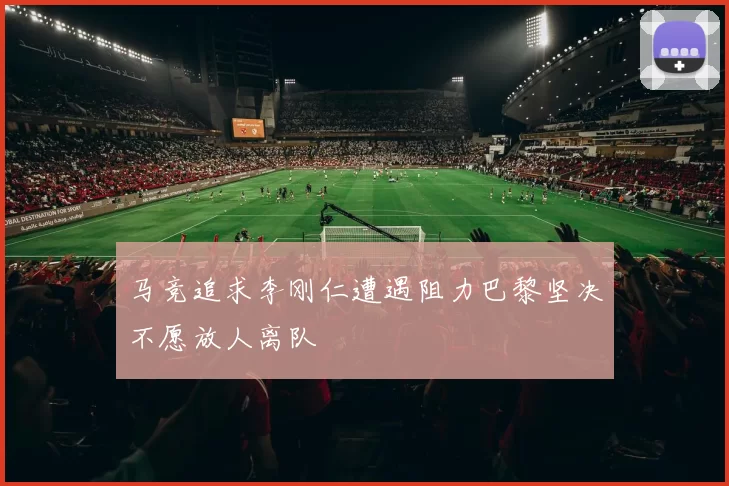 马竞追求李刚仁遭遇阻力巴黎坚决不愿放人离队