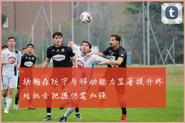 杨瀚森防守与移动能力显著提升终结机会把握仍需加强