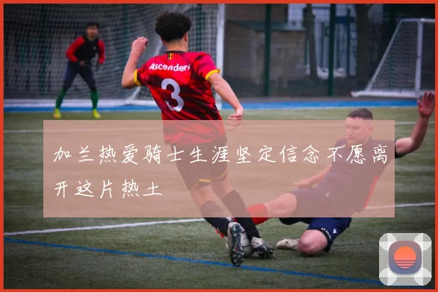 加兰热爱骑士生涯坚定信念不愿离开这片热土