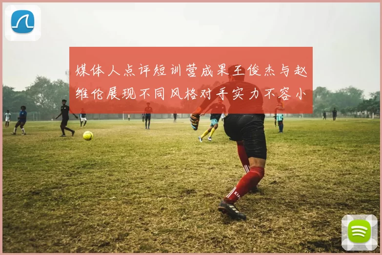 媒体人点评短训营成果王俊杰与赵维伦展现不同风格对手实力不容小觑