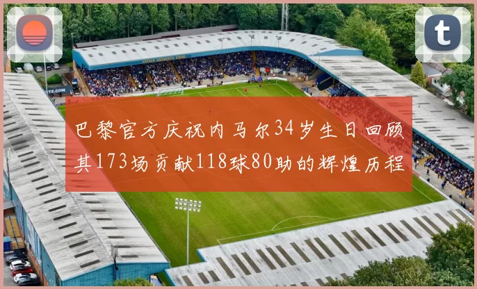巴黎官方庆祝内马尔34岁生日回顾其173场贡献118球80助的辉煌历程