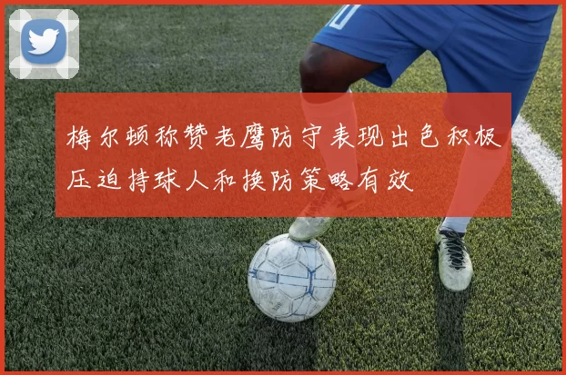 梅尔顿称赞老鹰防守表现出色积极压迫持球人和换防策略有效