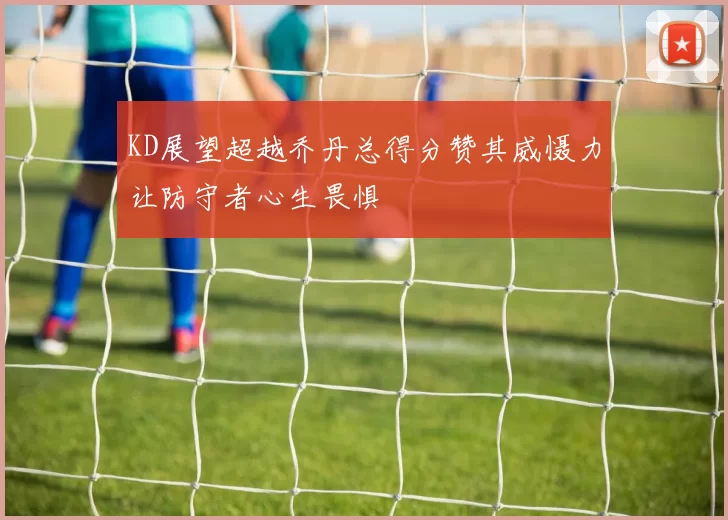 KD展望超越乔丹总得分赞其威慑力让防守者心生畏惧