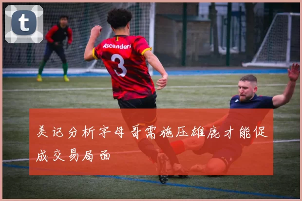 美记分析字母哥需施压雄鹿才能促成交易局面