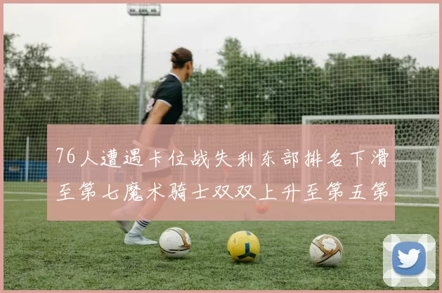 76人遭遇卡位战失利东部排名下滑至第七魔术骑士双双上升至第五第六位