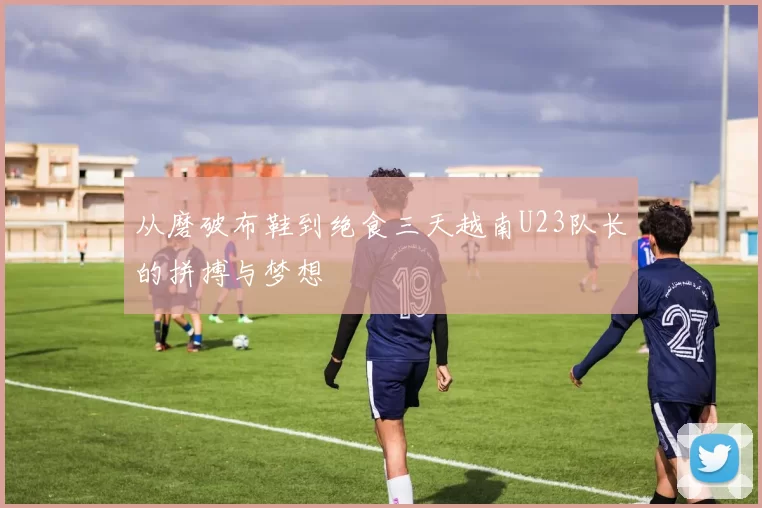 从磨破布鞋到绝食三天越南U23队长的拼搏与梦想