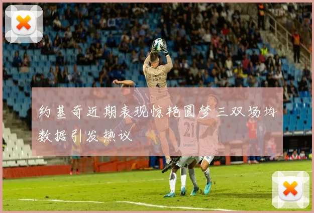 约基奇近期表现惊艳圆梦三双场均数据引发热议